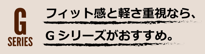 フィット感と軽さ重視なら、Gシリーズがおすすめ。